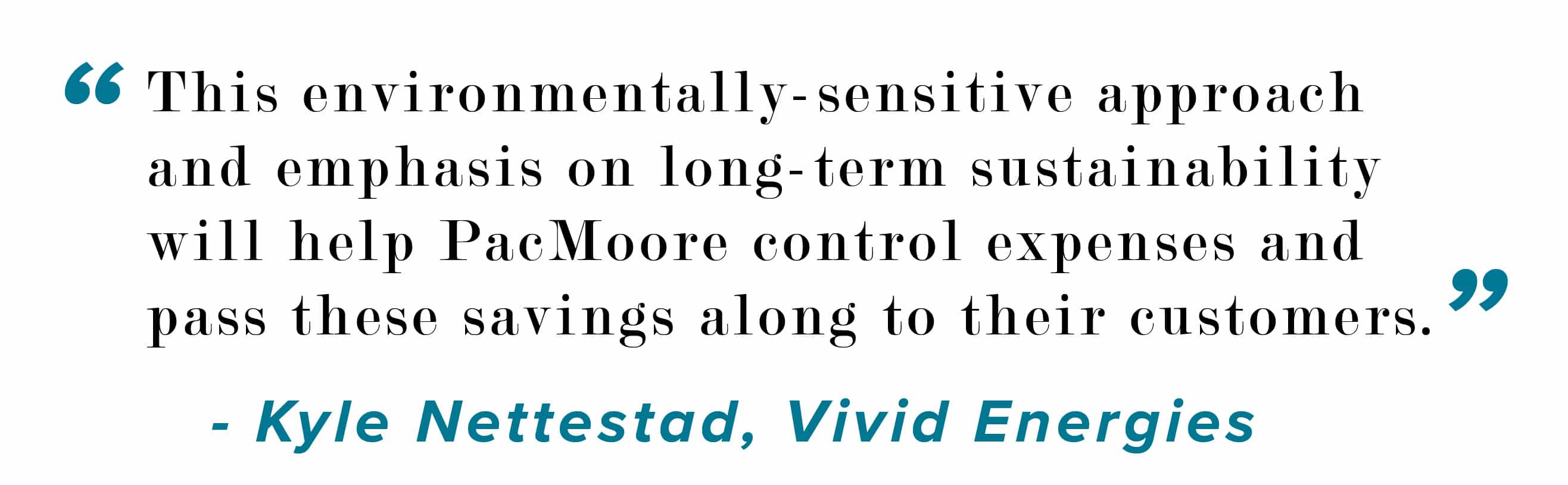 This environmentally -sensitive approach and emphasis on long-term sustainability will help PacMoore control expenses and pass these savings along to their customers. Kyle Nettestad, Vivid Energies